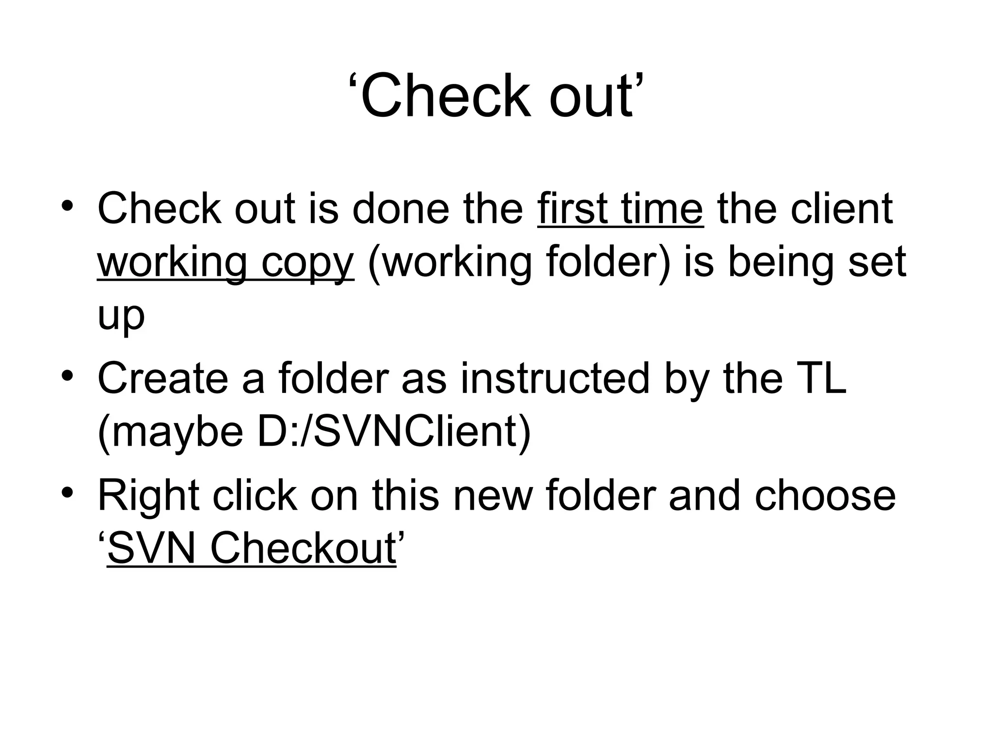 ‘Check out’
• Check out is done the first time the client
working copy (working folder) is being set
up
• Create a folder as instructed by the TL
(maybe D:/SVNClient)
• Right click on this new folder and choose
‘SVN Checkout’
 