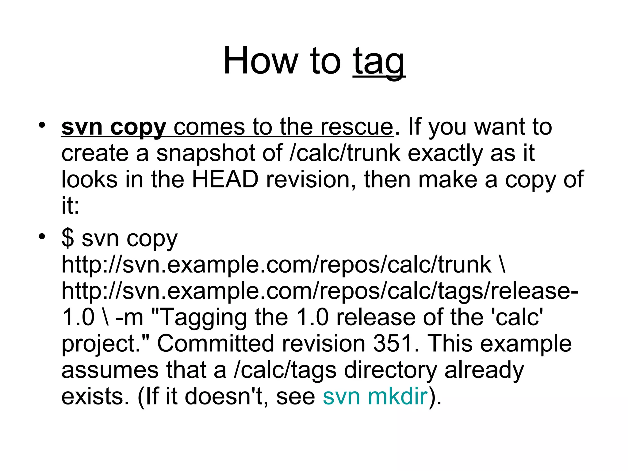 How to tag
• svn copy comes to the rescue. If you want to
create a snapshot of /calc/trunk exactly as it
looks in the HEAD revision, then make a copy of
it:
• $ svn copy
http://svn.example.com/repos/calc/trunk 
http://svn.example.com/repos/calc/tags/release-
1.0  -m "Tagging the 1.0 release of the 'calc'
project." Committed revision 351. This example
assumes that a /calc/tags directory already
exists. (If it doesn't, see svn mkdir).
 