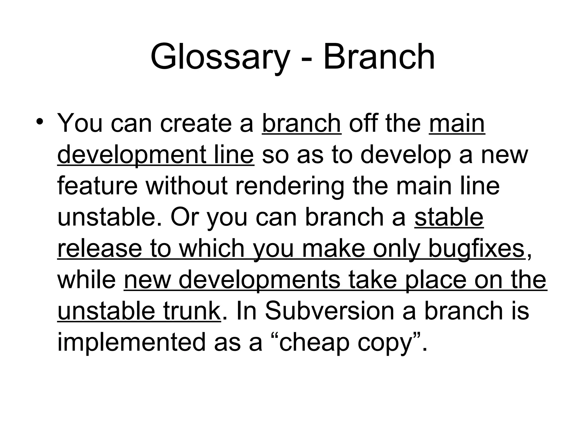 Glossary - Branch
• You can create a branch off the main
development line so as to develop a new
feature without rendering the main line
unstable. Or you can branch a stable
release to which you make only bugfixes,
while new developments take place on the
unstable trunk. In Subversion a branch is
implemented as a “cheap copy”.
 