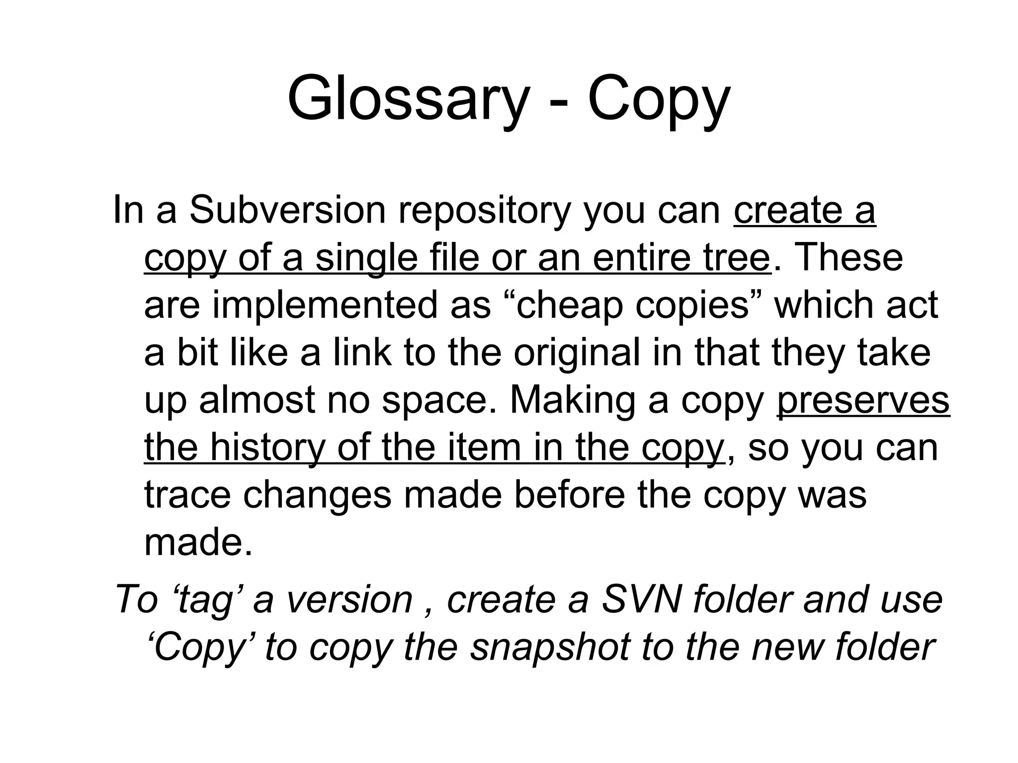 Glossary - Copy
In a Subversion repository you can create a
copy of a single file or an entire tree. These
are implemented as “cheap copies” which act
a bit like a link to the original in that they take
up almost no space. Making a copy preserves
the history of the item in the copy, so you can
trace changes made before the copy was
made.
To ‘tag’ a version , create a SVN folder and use
‘Copy’ to copy the snapshot to the new folder
 