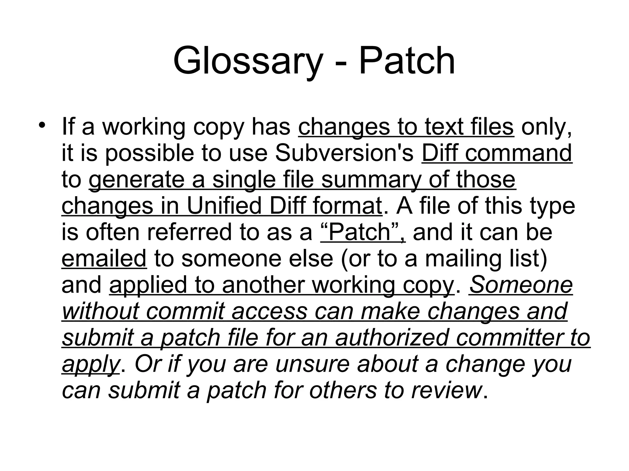 Glossary - Patch
• If a working copy has changes to text files only,
it is possible to use Subversion's Diff command
to generate a single file summary of those
changes in Unified Diff format. A file of this type
is often referred to as a “Patch”, and it can be
emailed to someone else (or to a mailing list)
and applied to another working copy. Someone
without commit access can make changes and
submit a patch file for an authorized committer to
apply. Or if you are unsure about a change you
can submit a patch for others to review.
 