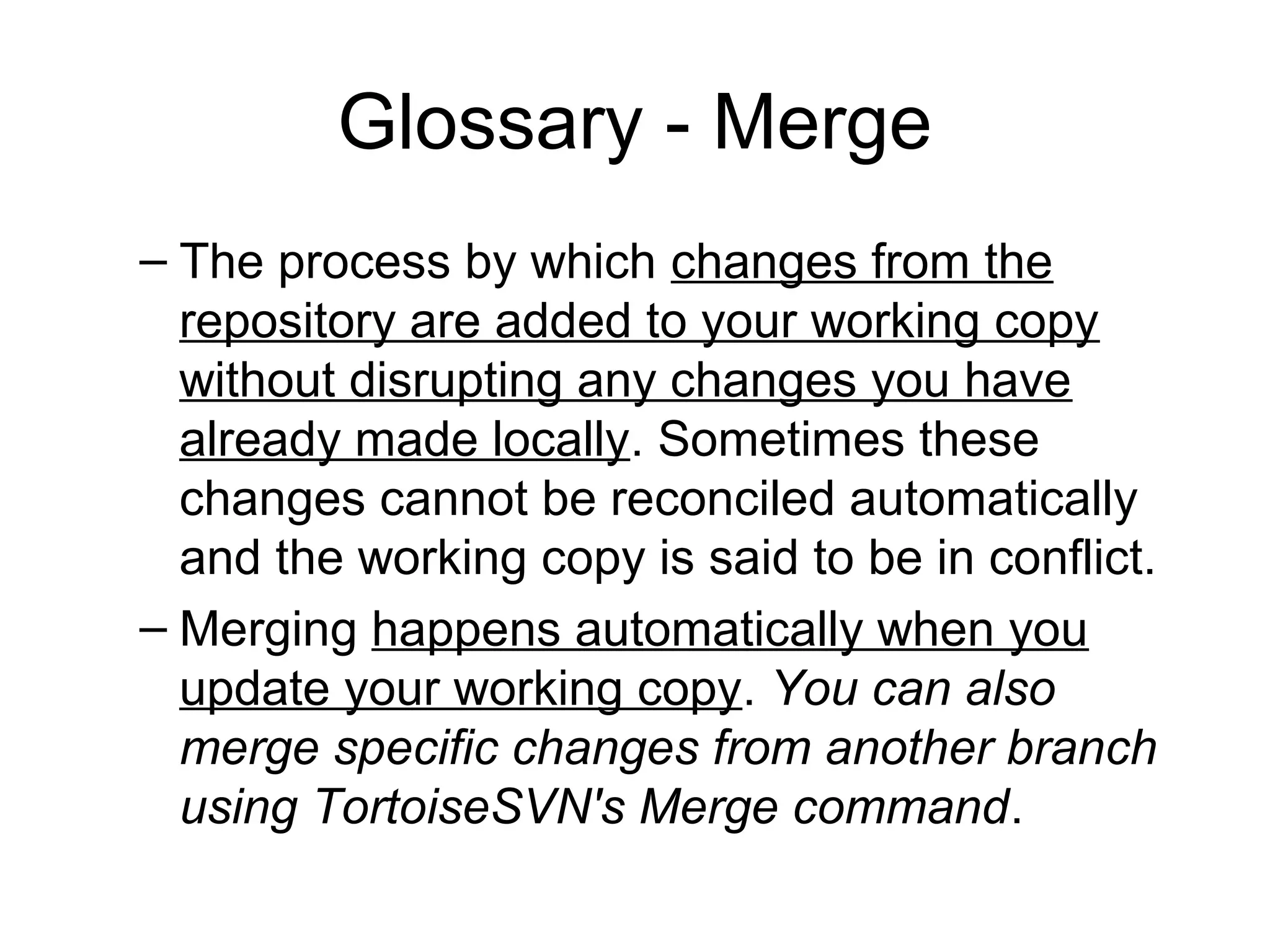 Glossary - Merge
– The process by which changes from the
repository are added to your working copy
without disrupting any changes you have
already made locally. Sometimes these
changes cannot be reconciled automatically
and the working copy is said to be in conflict.
– Merging happens automatically when you
update your working copy. You can also
merge specific changes from another branch
using TortoiseSVN's Merge command.
 