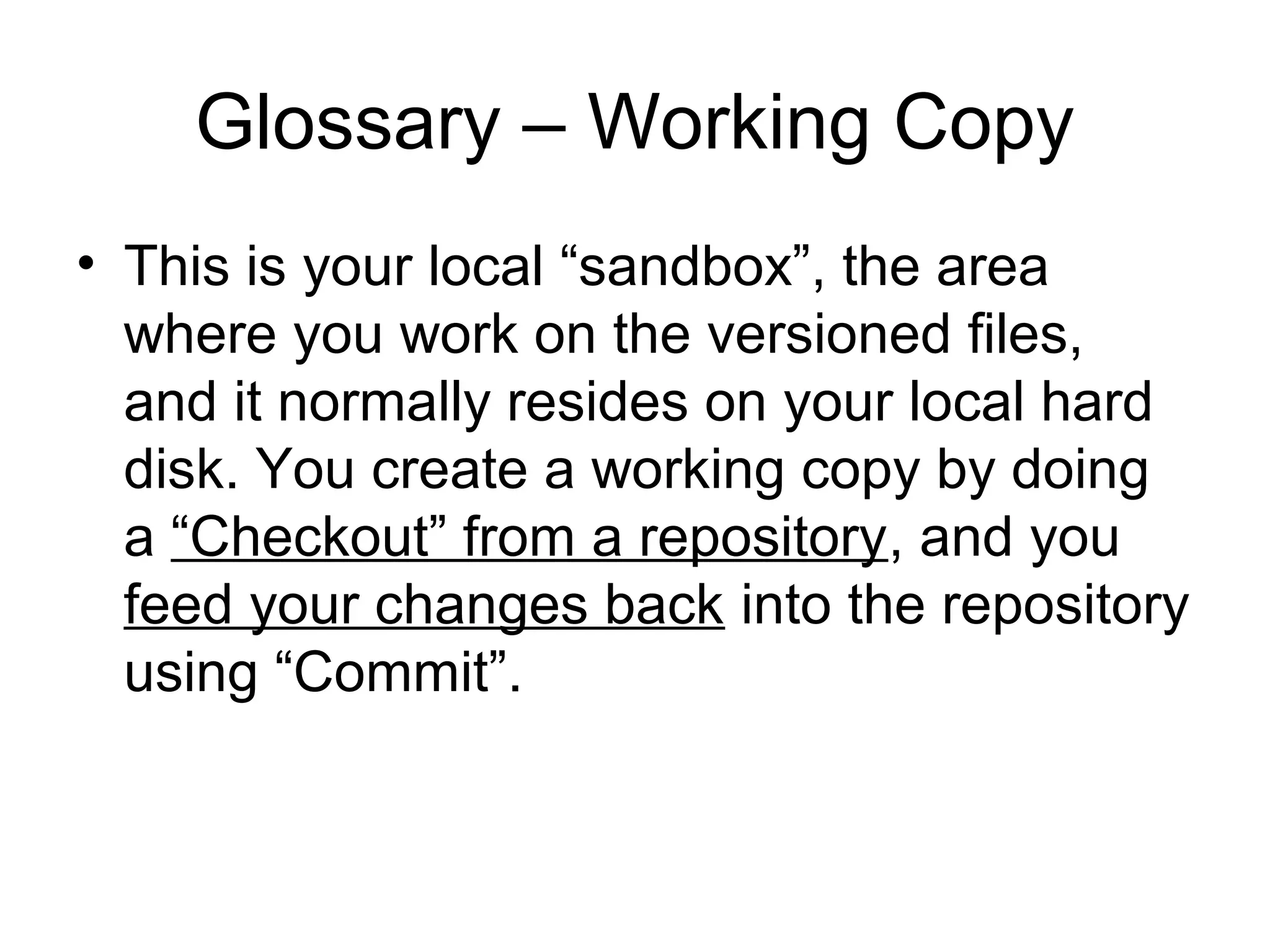 Glossary – Working Copy
• This is your local “sandbox”, the area
where you work on the versioned files,
and it normally resides on your local hard
disk. You create a working copy by doing
a “Checkout” from a repository, and you
feed your changes back into the repository
using “Commit”.
 