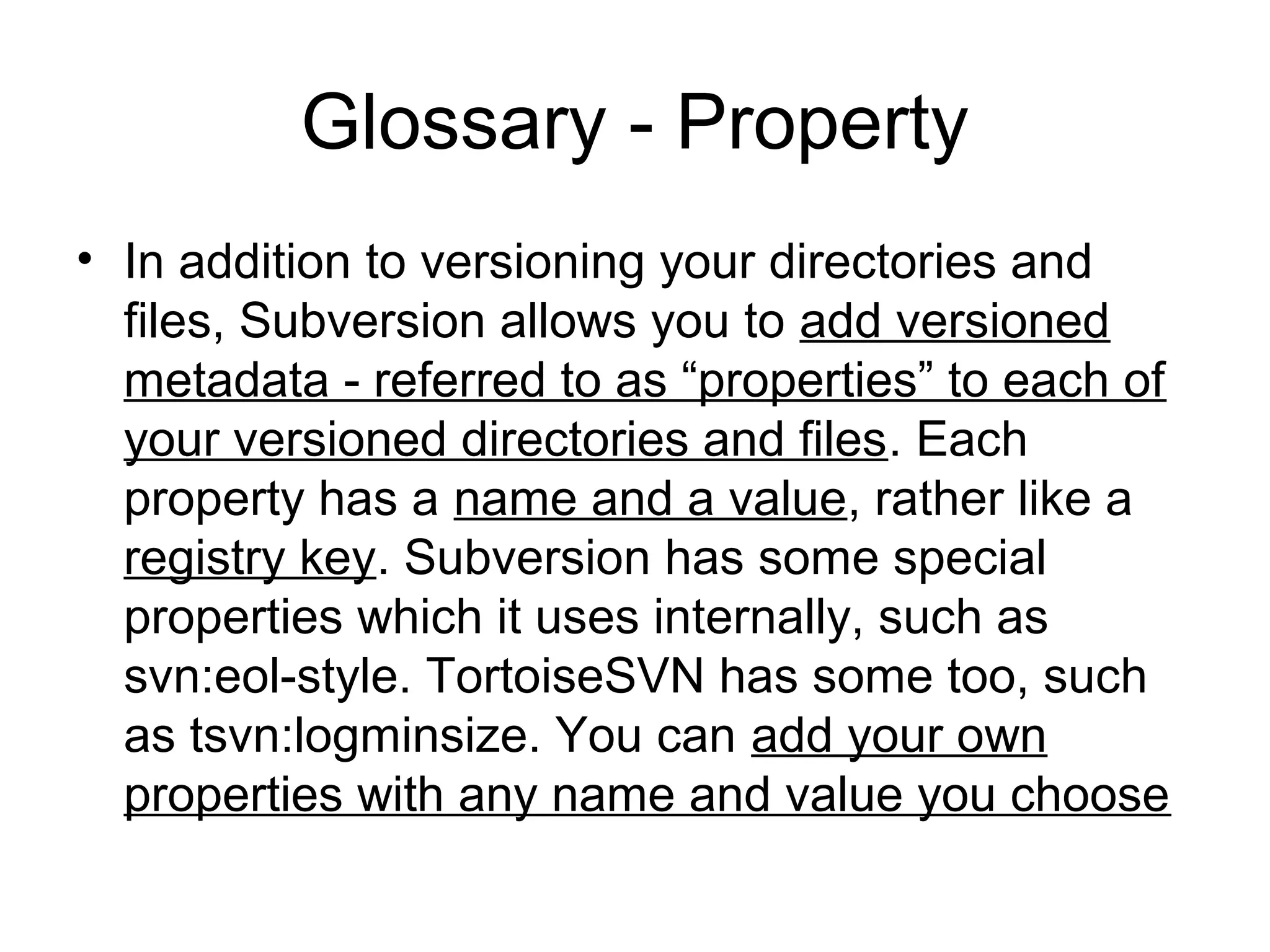 Glossary - Property
• In addition to versioning your directories and
files, Subversion allows you to add versioned
metadata - referred to as “properties” to each of
your versioned directories and files. Each
property has a name and a value, rather like a
registry key. Subversion has some special
properties which it uses internally, such as
svn:eol-style. TortoiseSVN has some too, such
as tsvn:logminsize. You can add your own
properties with any name and value you choose
 