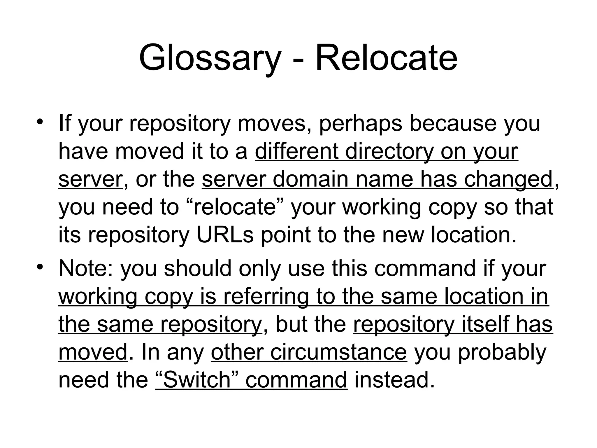 Glossary - Relocate
• If your repository moves, perhaps because you
have moved it to a different directory on your
server, or the server domain name has changed,
you need to “relocate” your working copy so that
its repository URLs point to the new location.
• Note: you should only use this command if your
working copy is referring to the same location in
the same repository, but the repository itself has
moved. In any other circumstance you probably
need the “Switch” command instead.
 