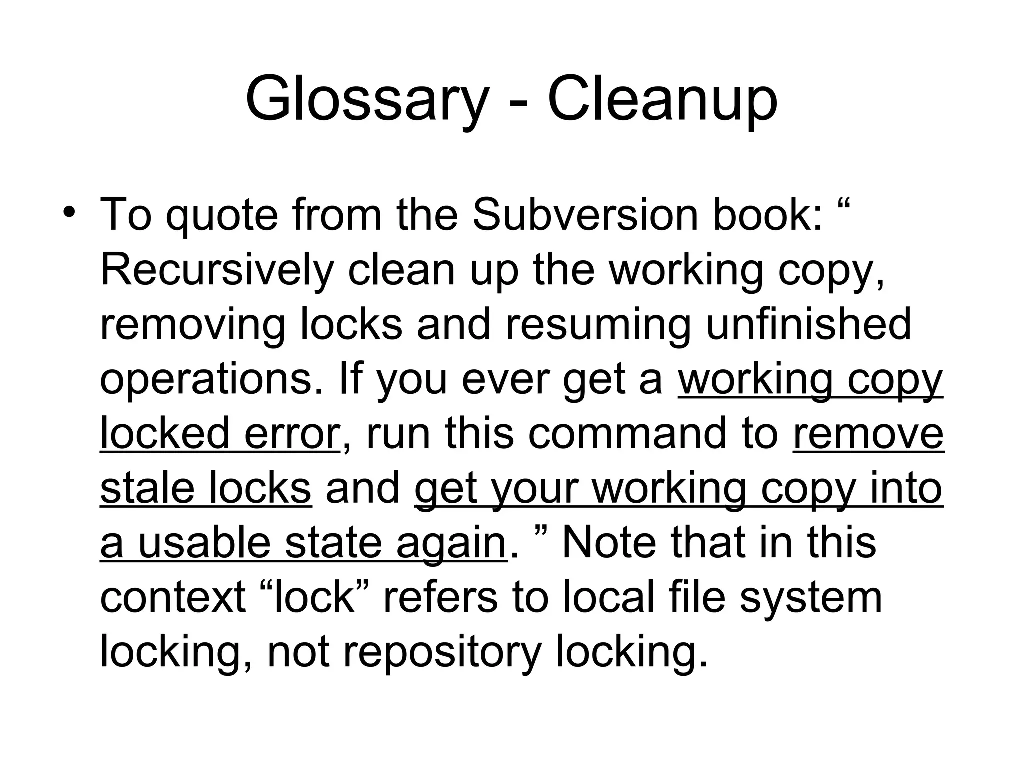 Glossary - Cleanup
• To quote from the Subversion book: “
Recursively clean up the working copy,
removing locks and resuming unfinished
operations. If you ever get a working copy
locked error, run this command to remove
stale locks and get your working copy into
a usable state again. ” Note that in this
context “lock” refers to local file system
locking, not repository locking.
 