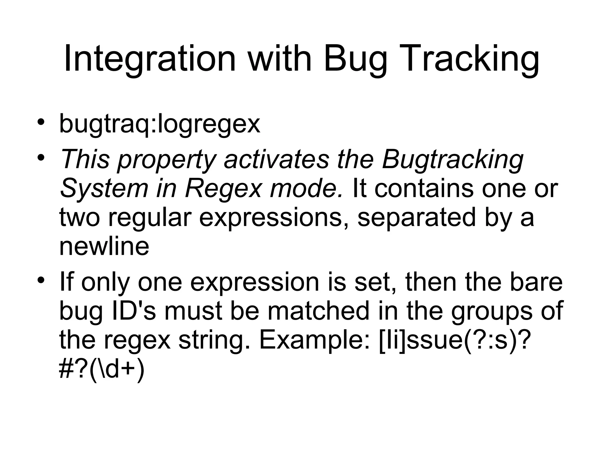 Integration with Bug Tracking
• bugtraq:logregex
• This property activates the Bugtracking
System in Regex mode. It contains one or
two regular expressions, separated by a
newline
• If only one expression is set, then the bare
bug ID's must be matched in the groups of
the regex string. Example: [Ii]ssue(?:s)?
#?(d+)
 