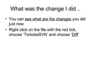 What was the change I did ..
• You can see what are the changes you did
just now
• Right click on the file with the red tick,
choose ‘TortoiseSVN’ and choose ‘Diff’
 