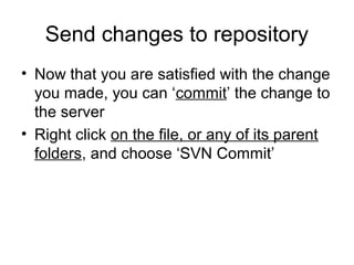 Send changes to repository
• Now that you are satisfied with the change
you made, you can ‘commit’ the change to
the server
• Right click on the file, or any of its parent
folders, and choose ‘SVN Commit’
 
