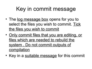 Key in commit message
• The log message box opens for you to
select the files you wish to commit. Tick
the files you wish to commit
• Only commit files that you are editing, or
files which are needed to rebuild the
system . Do not commit outputs of
compilation
• Key in a suitable message for this commit
 