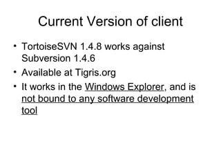 Current Version of client
• TortoiseSVN 1.4.8 works against
Subversion 1.4.6
• Available at Tigris.org
• It works in the Windows Explorer, and is
not bound to any software development
tool
 