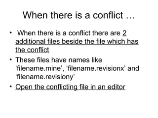 When there is a conflict …
• When there is a conflict there are 2
additional files beside the file which has
the conflict
• These files have names like
‘filename.mine’, ‘filename.revisionx’ and
‘filename.revisiony’
• Open the conflicting file in an editor
 