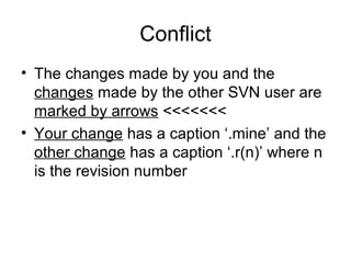 Conflict
• The changes made by you and the
changes made by the other SVN user are
marked by arrows <<<<<<<
• Your change has a caption ‘.mine’ and the
other change has a caption ‘.r(n)’ where n
is the revision number
 