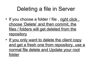 Deleting a file in Server
• If you choose a folder / file , right click ,
choose ‘Delete’ and then commit, the
files / folders will get deleted from the
repository
• If you only want to delete the client copy
and get a fresh one from repository, use a
normal file delete and Update your root
folder
 
