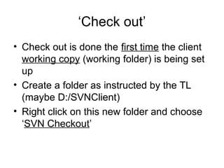 ‘Check out’
• Check out is done the first time the client
working copy (working folder) is being set
up
• Create a folder as instructed by the TL
(maybe D:/SVNClient)
• Right click on this new folder and choose
‘SVN Checkout’
 