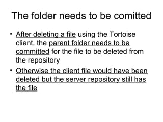 The folder needs to be comitted
• After deleting a file using the Tortoise
client, the parent folder needs to be
committed for the file to be deleted from
the repository
• Otherwise the client file would have been
deleted but the server repository still has
the file
 