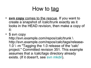 How to tag
• svn copy comes to the rescue. If you want to
create a snapshot of /calc/trunk exactly as it
looks in the HEAD revision, then make a copy of
it:
• $ svn copy
http://svn.example.com/repos/calc/trunk 
http://svn.example.com/repos/calc/tags/release-
1.0  -m "Tagging the 1.0 release of the 'calc'
project." Committed revision 351. This example
assumes that a /calc/tags directory already
exists. (If it doesn't, see svn mkdir).
 