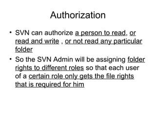 Authorization
• SVN can authorize a person to read, or
read and write , or not read any particular
folder
• So the SVN Admin will be assigning folder
rights to different roles so that each user
of a certain role only gets the file rights
that is required for him
 