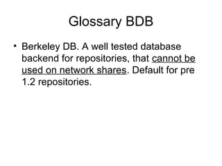 Glossary BDB
• Berkeley DB. A well tested database
backend for repositories, that cannot be
used on network shares. Default for pre
1.2 repositories.
 