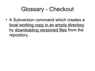 Glossary - Checkout
• A Subversion command which creates a
local working copy in an empty directory
by downloading versioned files from the
repository.
 