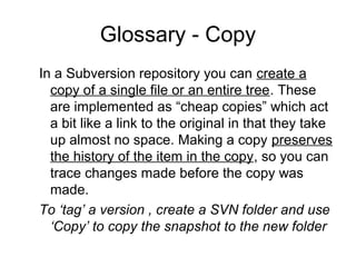 Glossary - Copy
In a Subversion repository you can create a
copy of a single file or an entire tree. These
are implemented as “cheap copies” which act
a bit like a link to the original in that they take
up almost no space. Making a copy preserves
the history of the item in the copy, so you can
trace changes made before the copy was
made.
To ‘tag’ a version , create a SVN folder and use
‘Copy’ to copy the snapshot to the new folder
 