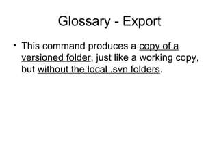 Glossary - Export
• This command produces a copy of a
versioned folder, just like a working copy,
but without the local .svn folders.
 