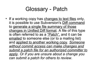 Glossary - Patch
• If a working copy has changes to text files only,
it is possible to use Subversion's Diff command
to generate a single file summary of those
changes in Unified Diff format. A file of this type
is often referred to as a “Patch”, and it can be
emailed to someone else (or to a mailing list)
and applied to another working copy. Someone
without commit access can make changes and
submit a patch file for an authorized committer to
apply. Or if you are unsure about a change you
can submit a patch for others to review.
 