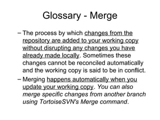 Glossary - Merge
– The process by which changes from the
repository are added to your working copy
without disrupting any changes you have
already made locally. Sometimes these
changes cannot be reconciled automatically
and the working copy is said to be in conflict.
– Merging happens automatically when you
update your working copy. You can also
merge specific changes from another branch
using TortoiseSVN's Merge command.
 
