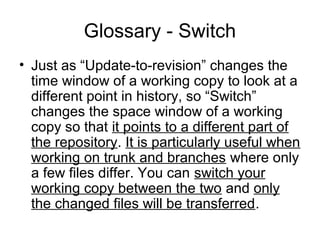 Glossary - Switch
• Just as “Update-to-revision” changes the
time window of a working copy to look at a
different point in history, so “Switch”
changes the space window of a working
copy so that it points to a different part of
the repository. It is particularly useful when
working on trunk and branches where only
a few files differ. You can switch your
working copy between the two and only
the changed files will be transferred.
 