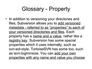 Glossary - Property
• In addition to versioning your directories and
files, Subversion allows you to add versioned
metadata - referred to as “properties” to each of
your versioned directories and files. Each
property has a name and a value, rather like a
registry key. Subversion has some special
properties which it uses internally, such as
svn:eol-style. TortoiseSVN has some too, such
as tsvn:logminsize. You can add your own
properties with any name and value you choose
 