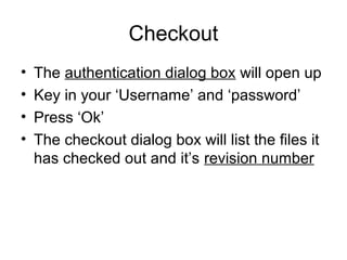 Checkout
• The authentication dialog box will open up
• Key in your ‘Username’ and ‘password’
• Press ‘Ok’
• The checkout dialog box will list the files it
has checked out and it’s revision number
 