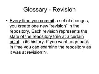 Glossary - Revision
• Every time you commit a set of changes,
you create one new “revision” in the
repository. Each revision represents the
state of the repository tree at a certain
point in its history. If you want to go back
in time you can examine the repository as
it was at revision N.
 