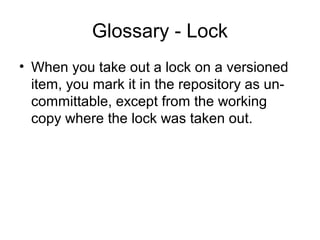 Glossary - Lock
• When you take out a lock on a versioned
item, you mark it in the repository as un-
committable, except from the working
copy where the lock was taken out.
 