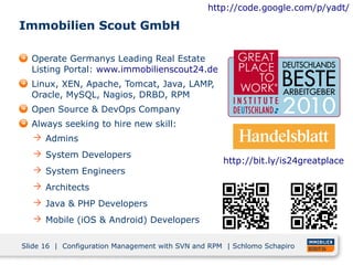 http://code.google.com/p/yadt/

Immobilien Scout GmbH

  Operate Germanys Leading Real Estate
  Listing Portal: www.immobilienscout24.de
  Linux, XEN, Apache, Tomcat, Java, LAMP,
  Oracle, MySQL, Nagios, DRBD, RPM
  Open Source & DevOps Company
  Always seeking to hire new skill:
   Admins
   System Developers
                                                    http://bit.ly/is24greatplace
   System Engineers
   Architects
   Java & PHP Developers
   Mobile (iOS & Android) Developers


Slide 16 | Configuration Management with SVN and RPM | Schlomo Schapiro
 