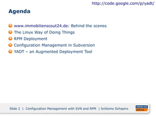 http://code.google.com/p/yadt/

Agenda

  www.immobilienscout24.de: Behind the scenes
  The Linux Way of Doing Things
  RPM Deployment
  Configuration Management in Subversion
  YADT – an Augmented Deployment Tool




Slide 2 | Configuration Management with SVN and RPM | Schlomo Schapiro
 
