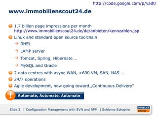 http://code.google.com/p/yadt/

www.immobilienscout24.de

  1.7 billion page impressions per month
  http://www.immobilienscout24.de/de/anbieten/kennzahlen.jsp
  Linux and standard open source toolchain
   RHEL
   LAMP server
   Tomcat, Spring, Hibernate …
   MySQL and Oracle
  2 data centres with async WAN, >600 VM, SAN, NAS …
  24/7 operations
  Agile development, now going toward „Continuous Delivery“

    Automate, Automate, Automate


Slide 3 | Configuration Management with SVN and RPM | Schlomo Schapiro
 