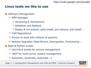 http://code.google.com/p/yadt/

Linux tools we like to use

  Software Management:
   RPM Packages
       Versioning & Transactions
       Validation and Rollback
       Deploy & run actions: post-install, pre-remove, pre-install …
   YUM Repositories
   Proven to work with millions of systems
   Release Upgrades, Repo Mirrors, Downgrades, Provisioning …
  Bash & Python scripts:
   /etc/init.d scripts for service management
   YADT for multi-server system management
   Automate, Automate, Automate :-)

Slide 7 | Configuration Management with SVN and RPM | Schlomo Schapiro
 