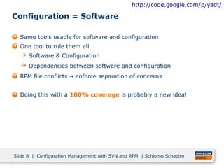 http://code.google.com/p/yadt/

Configuration = Software

  Same tools usable for software and configuration
  One tool to rule them all
   Software & Configuration
   Dependencies between software and configuration
  RPM file conflicts → enforce separation of concerns


  Doing this with a 100% coverage is probably a new idea!




Slide 8 | Configuration Management with SVN and RPM | Schlomo Schapiro
 