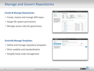 Manage and Govern Repositories

Create & Manage Repositories
• Create, import and manage SVN repos
• Assign file system permissions
• Manage access rules for governance




Centrally Manage Templates
• Define and manage repository templates
• Drive usability and standardization
• Simplify hook script management




11                             Copyright ©2013 CollabNet, Inc. All Rights Reserved.
 