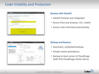 Code Visibility and Protection

                                               Browse with ViewVC
                                                 • ViewVC browser pre-integrated
                                                 • Access from any browser, incl. mobile
                                                 • Access rules inherited automatically




                                               Backup and Restore
                                                 • Automatic, scheduled backups
                                                 • Simple restore procedures
                                                 • Backup to local server of CloudForge
                                                   (with free CloudForge starter plans)




12                  Copyright ©2013 CollabNet, Inc. All Rights Reserved.
 