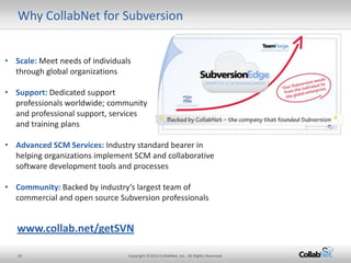 Why CollabNet for Subversion


• Scale: Meet needs of individuals
  through global organizations

• Support: Dedicated support
  professionals worldwide; community
  and professional support, services
  and training plans

• Advanced SCM Services: Industry standard bearer in
  helping organizations implement SCM and collaborative
  software development tools and processes

• Community: Backed by industry’s largest team of
  commercial and open source Subversion professionals


   www.collab.net/getSVN

   29                            Copyright ©2013 CollabNet, Inc. All Rights Reserved.
 