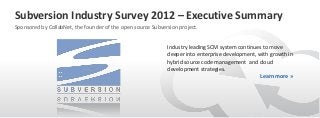 Subversion Industry Survey 2012 – Executive Summary
Sponsored by CollabNet, the founder of the open source Subversion project.


                                                             Industry leading SCM system continues to move
                                                             deeper into enterprise development, with growth in
                                                             hybrid source code management and cloud
                                                             development strategies.
                                                                                                  Learn more »
 