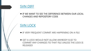 SVN DIFF
 IF WE WANT TO SEE THE DIFFERENCE BETWEEN OUR LOCAL
CHANGES AND REPOSITORY CODE
SVN LOCK
 IF VERY FREQUENT COMMIT ARE HAPPENING ON A FILE
 GET A LOCK WOULD NOT ALLOW ANYBODY ELSE TO
COMMIT ANY CHANGES TO THAT FILE UNLESS THE LOCK IS
RELEASED
 