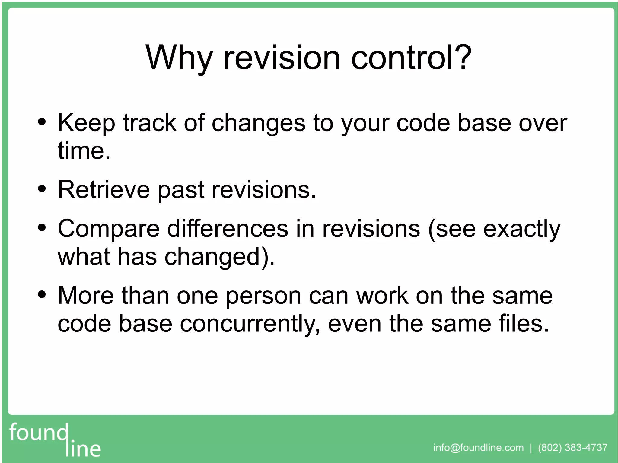 Why revision control? Keep track of changes to your code base over time. Retrieve past revisions. Compare differences in revisions (see exactly what has changed). More than one person can work on the same code base concurrently, even the same files. 