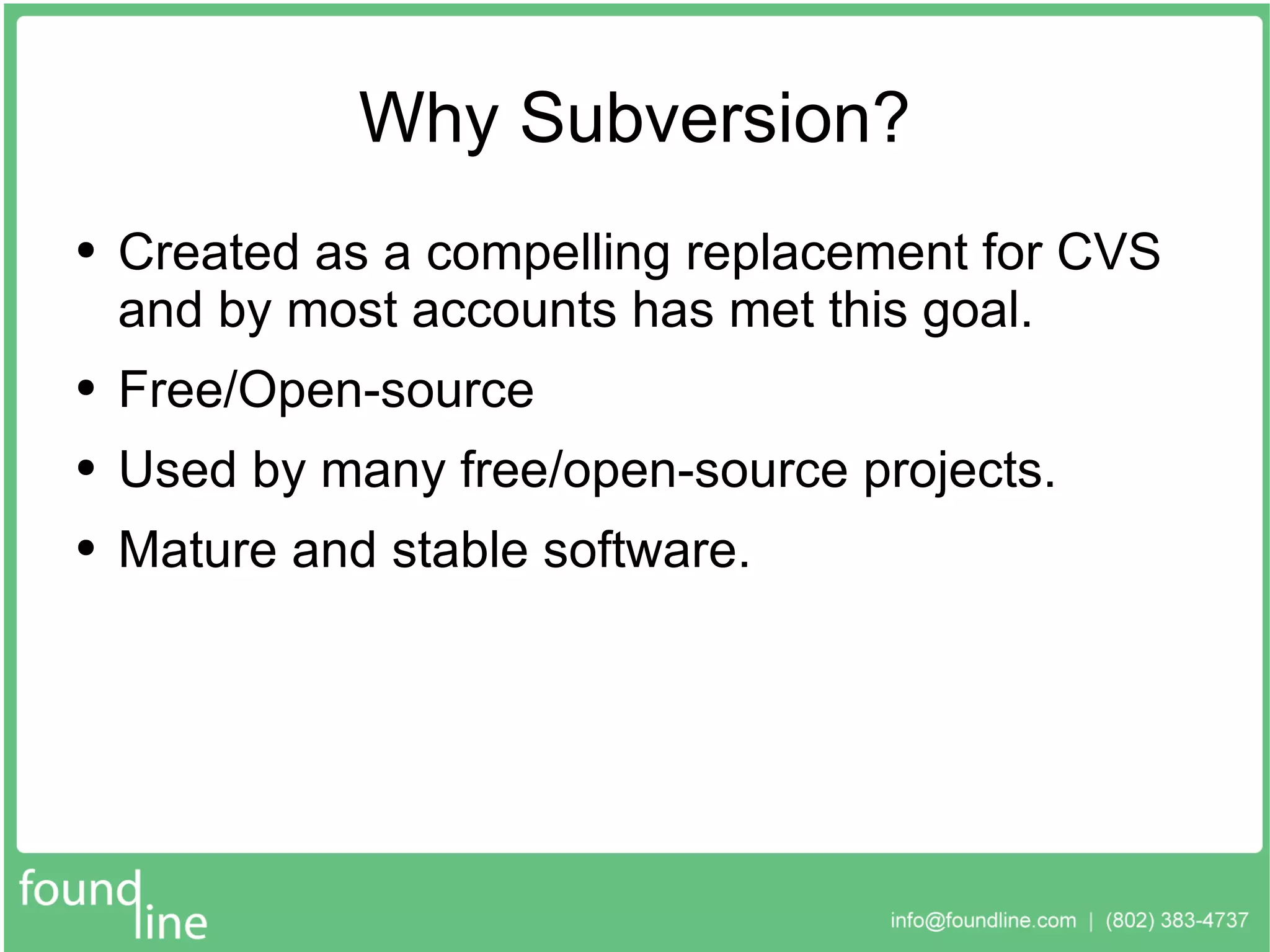 Why Subversion? Created as a compelling replacement for CVS and by most accounts has met this goal. Free/Open-source Used by many free/open-source projects. Mature and stable software. 