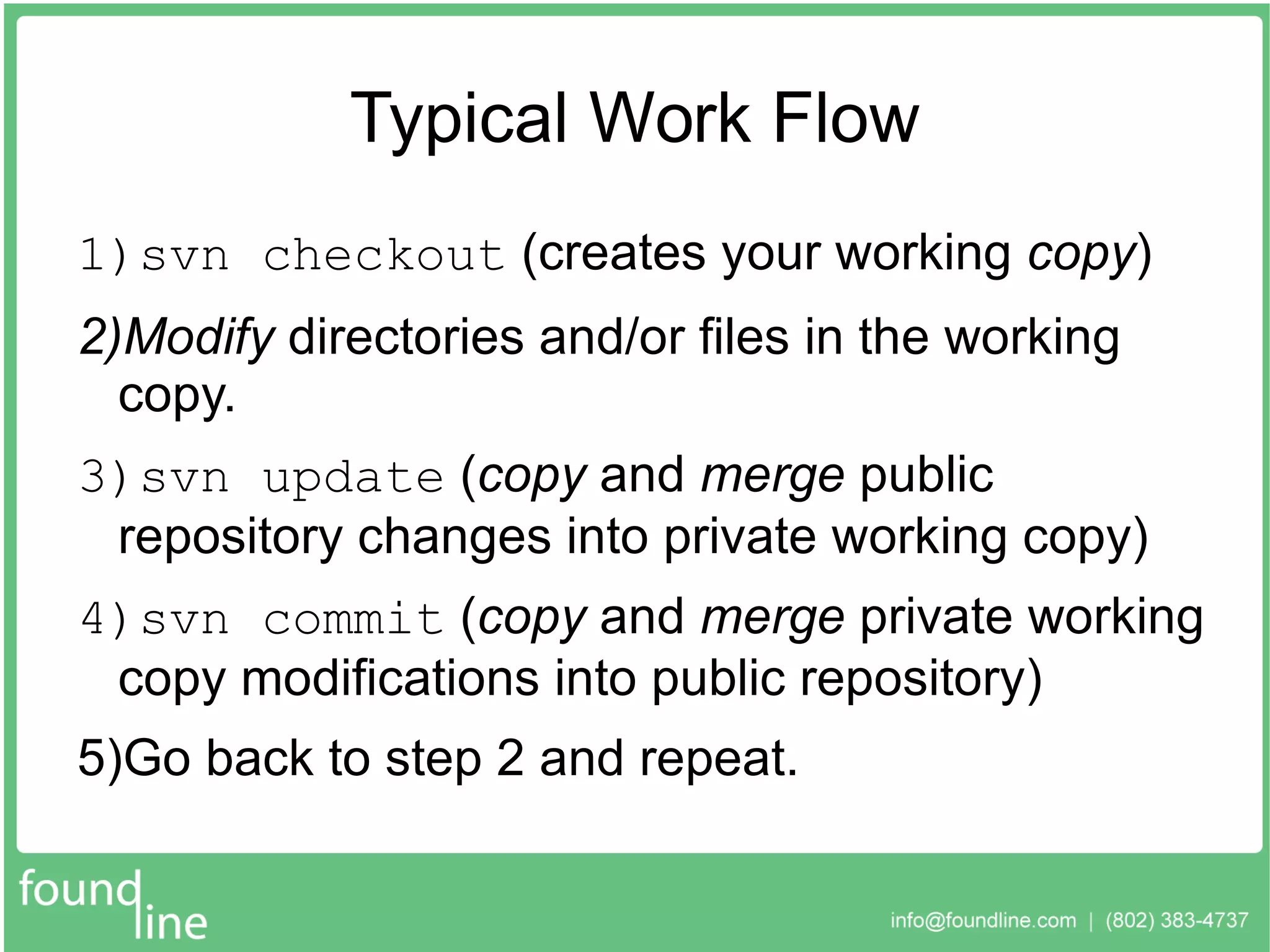 Typical Work Flow svn checkout  (creates your working  copy ) Modify  directories and/or files in the working copy. svn update  ( copy  and  merge  public repository changes into private working copy) svn commit  ( copy  and  merge  private working copy modifications into public repository) Go back to step 2 and repeat. 