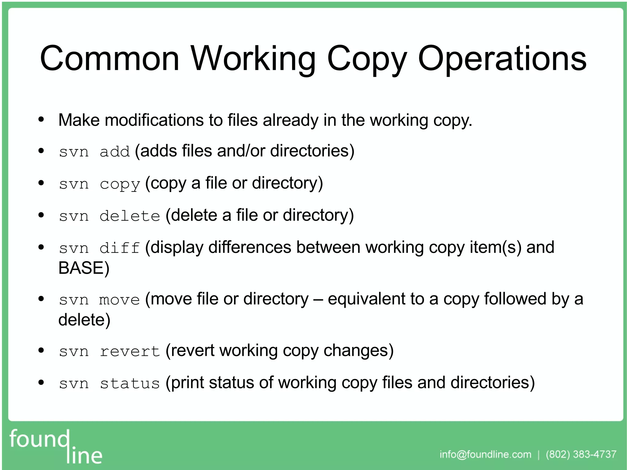 Common Working Copy Operations Make modifications to files already in the working copy. svn add  (adds files and/or directories) svn copy  (copy a file or directory) svn delete  (delete a file or directory) svn diff  (display differences between working copy item(s) and BASE) svn move  (move file or directory – equivalent to a copy followed by a delete) svn revert  (revert working copy changes) svn status  (print status of working copy files and directories) 