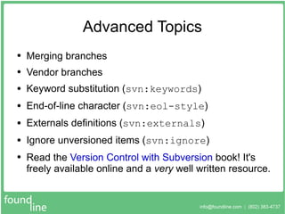 Advanced Topics Merging branches Vendor branches Keyword substitution ( svn:keywords ) End-of-line character ( svn:eol-style ) Externals definitions ( svn:externals ) Ignore unversioned items ( svn:ignore ) Read the  Version Control with Subversion  book! It's freely available online and a  very  well written resource. 