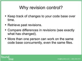 Why revision control? Keep track of changes to your code base over time. Retrieve past revisions. Compare differences in revisions (see exactly what has changed). More than one person can work on the same code base concurrently, even the same files. 