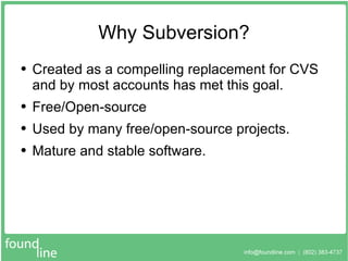 Why Subversion? Created as a compelling replacement for CVS and by most accounts has met this goal. Free/Open-source Used by many free/open-source projects. Mature and stable software. 